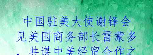 中国驻美大使谢锋会见美国商务部长雷蒙多,共谋中美经贸合作之道