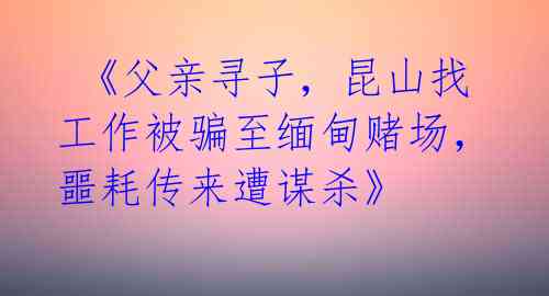 《父亲寻子,昆山找工作被骗至缅甸赌场,噩耗传来遭谋杀》