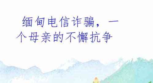 缅甸电信诈骗,一个母亲的不懈抗争
