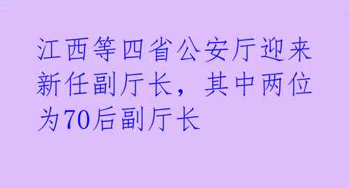 江西等四省公安厅迎来新任副厅长,其中两位为70后副厅长