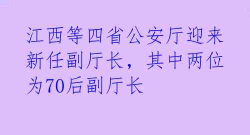 江西等四省公安厅迎来新任副厅长，其中两位为70后副厅长 