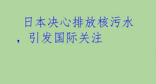  日本决心排放核污水，引发国际关注 