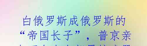白俄罗斯成俄罗斯的“帝国长子”,普京亲自下令在白部署核武器!