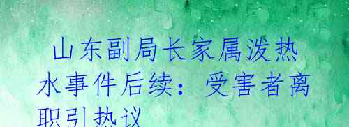 山东副局长家属泼热水事件后续:受害者离职引热议
