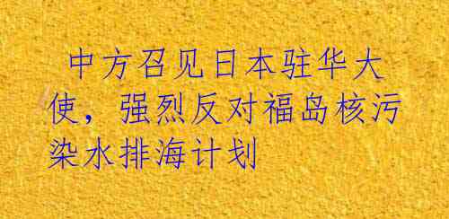  中方召见日本驻华大使，强烈反对福岛核污染水排海计划 