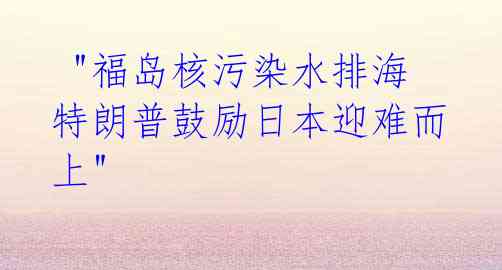 "福岛核污染水排海 特朗普鼓励日本迎难而上"