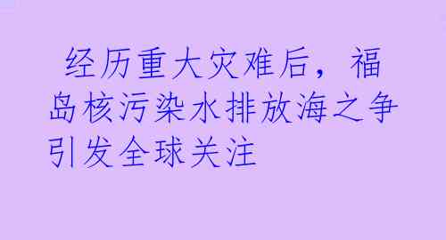 经历重大灾难后,福岛核污染水排放海之争引发全球关注