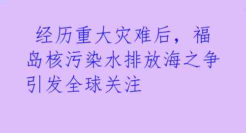  经历重大灾难后，福岛核污染水排放海之争引发全球关注 