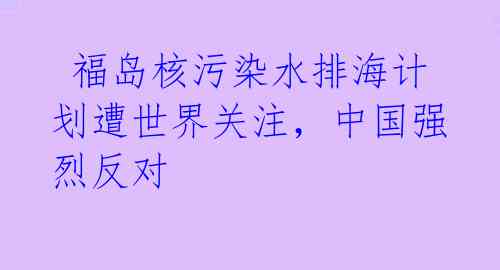  福岛核污染水排海计划遭世界关注，中国强烈反对 