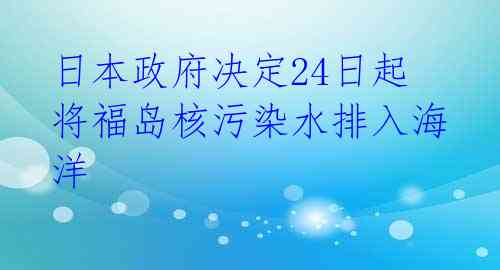 日本政府决定24日起将福岛核污染水排入海洋
