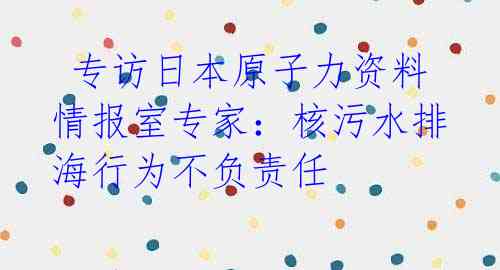  专访日本原子力资料情报室专家：核污水排海行为不负责任 