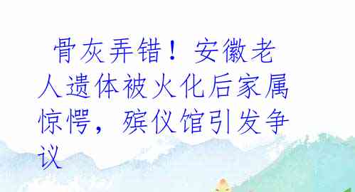  骨灰弄错！安徽老人遗体被火化后家属惊愕，殡仪馆引发争议 