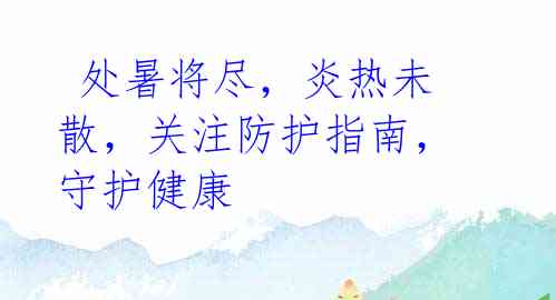 处暑将尽,炎热未散,关注防护指南,守护健康