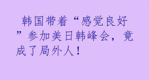 韩国带着“感觉良好”参加美日韩峰会,竟成了局外人!