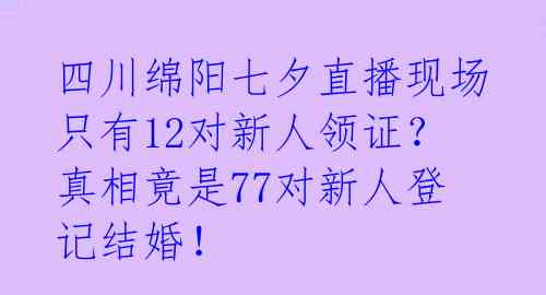 四川绵阳七夕直播现场只有12对新人领证？真相竟是77对新人登记结婚！ 