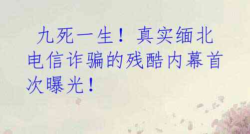  九死一生！真实缅北电信诈骗的残酷内幕首次曝光！ 