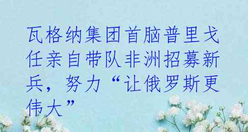 瓦格纳集团首脑普里戈任亲自带队非洲招募新兵，努力“让俄罗斯更伟大” 