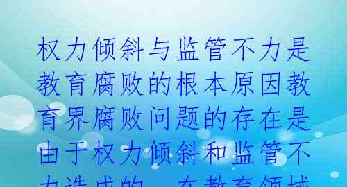 权力倾斜与监管不力是教育腐败的根本原因教育界腐败问题的存在是由于权力倾斜和监管不力造成的。在教育领域,职务升迁和资源分配