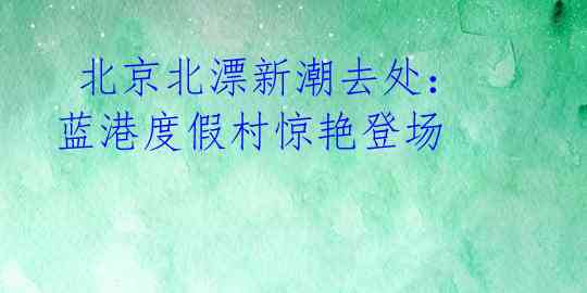 北京北漂新潮去处:蓝港度假村惊艳登场
