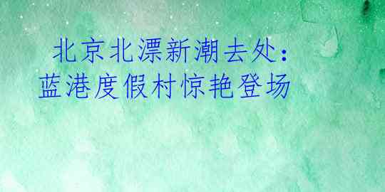  北京北漂新潮去处：蓝港度假村惊艳登场 