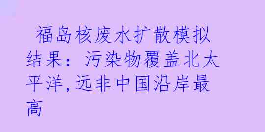  福岛核废水扩散模拟结果：污染物覆盖北太平洋,远非中国沿岸最高 