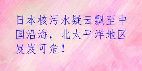 日本核污水疑云飘至中国沿海,北太平洋地区岌岌可危!