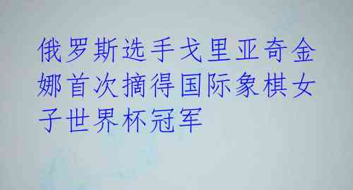 俄罗斯选手戈里亚奇金娜首次摘得国际象棋女子世界杯冠军