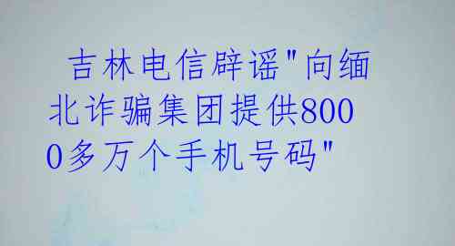  吉林电信辟谣"向缅北诈骗集团提供8000多万个手机号码" 