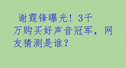  谢霆锋曝光! 3千万购买好声音冠军，网友猜测是谁？ 