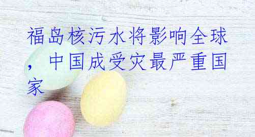 福岛核污水将影响全球,中国成受灾最严重国家