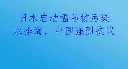 日本启动福岛核污染水排海,中国强烈抗议