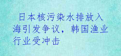 日本核污染水排放入海引发争议,韩国渔业行业受冲击