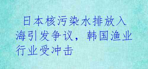  日本核污染水排放入海引发争议，韩国渔业行业受冲击 