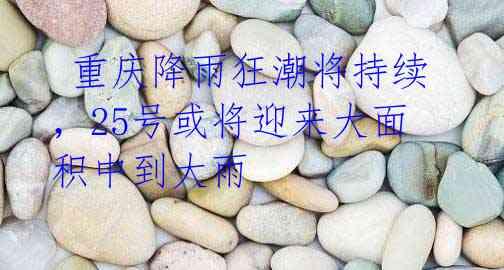 重庆降雨狂潮将持续,25号或将迎来大面积中到大雨
