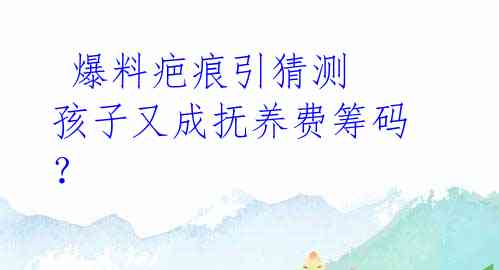  爆料疤痕引猜测 孩子又成抚养费筹码？ 