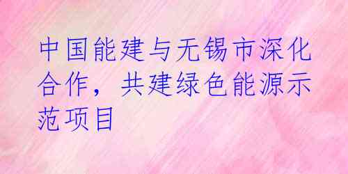 中国能建与无锡市深化合作，共建绿色能源示范项目 