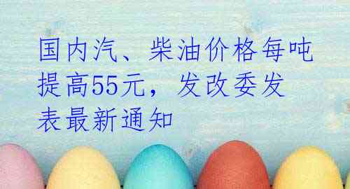 国内汽、柴油价格每吨提高55元，发改委发表最新通知 