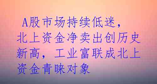  A股市场持续低迷，北上资金净卖出创历史新高，工业富联成北上资金青睐对象  