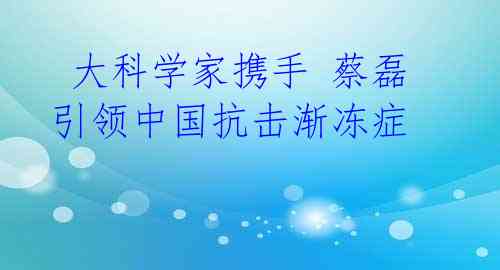 大科学家携手 蔡磊引领中国抗击渐冻症