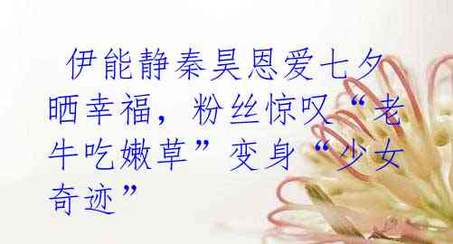 伊能静秦昊恩爱七夕晒幸福,粉丝惊叹“老牛吃嫩草”变身“少女奇迹”