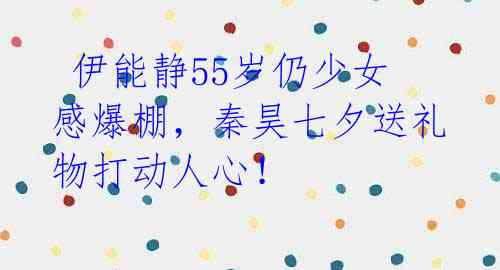 伊能静55岁仍少女感爆棚,秦昊七夕送礼物打动人心!