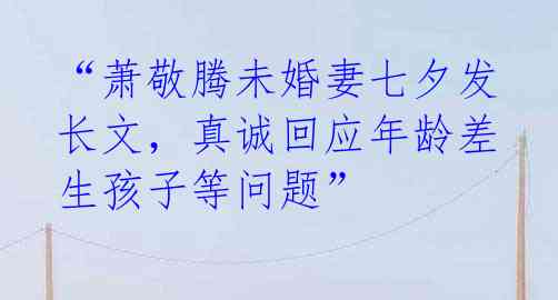 “萧敬腾未婚妻七夕发长文，真诚回应年龄差生孩子等问题” 