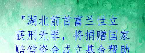  "湖北前首富兰世立获刑无罪，将捐赠国家赔偿资金成立基金帮助企业家" 