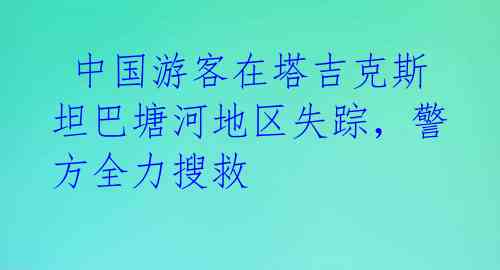 中国游客在塔吉克斯坦巴塘河地区失踪,警方全力搜救