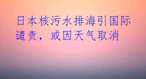 日本核污水排海引国际谴责，或因天气取消 