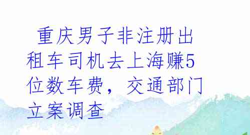 重庆男子非注册出租车司机去上海赚5位数车费,交通部门立案调查