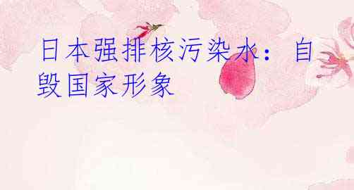 日本强排核污染水:自毁国家形象