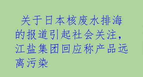  关于日本核废水排海的报道引起社会关注，江盐集团回应称产品远离污染 