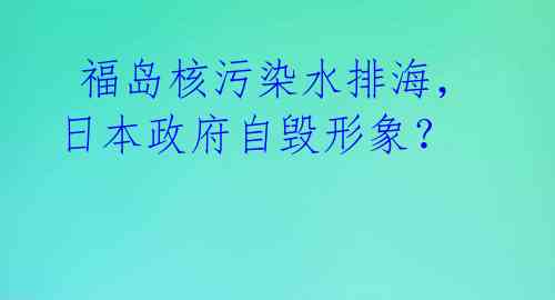 福岛核污染水排海,日本政府自毁形象?