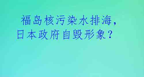  福岛核污染水排海，日本政府自毁形象？ 